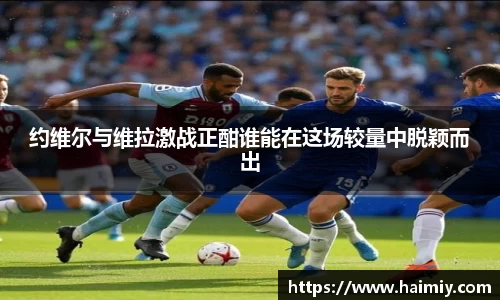 约维尔与维拉激战正酣谁能在这场较量中脱颖而出