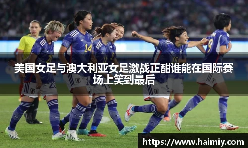 美国女足与澳大利亚女足激战正酣谁能在国际赛场上笑到最后